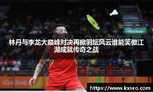 林丹与李龙大巅峰对决再掀羽坛风云谁能笑傲江湖成就传奇之战