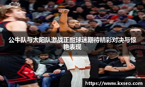 公牛队与太阳队激战正酣球迷期待精彩对决与惊艳表现